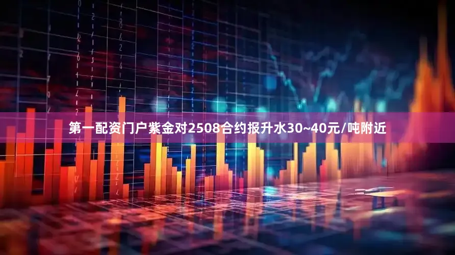 第一配资门户紫金对2508合约报升水30~40元/吨附近