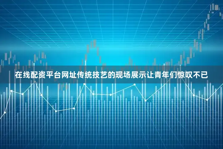在线配资平台网址传统技艺的现场展示让青年们惊叹不已