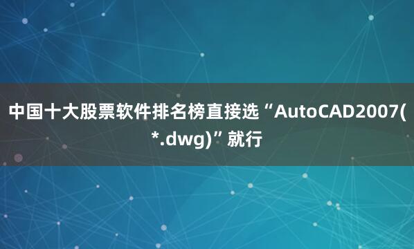 中国十大股票软件排名榜直接选“AutoCAD2007(*.dwg)”就行