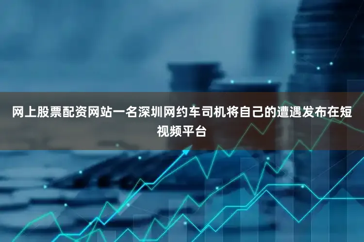 网上股票配资网站一名深圳网约车司机将自己的遭遇发布在短视频平台